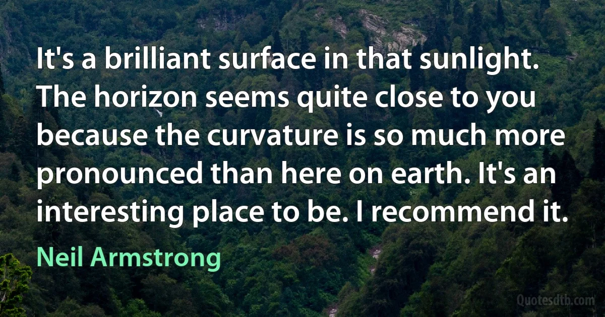 It's a brilliant surface in that sunlight. The horizon seems quite close to you because the curvature is so much more pronounced than here on earth. It's an interesting place to be. I recommend it. (Neil Armstrong)