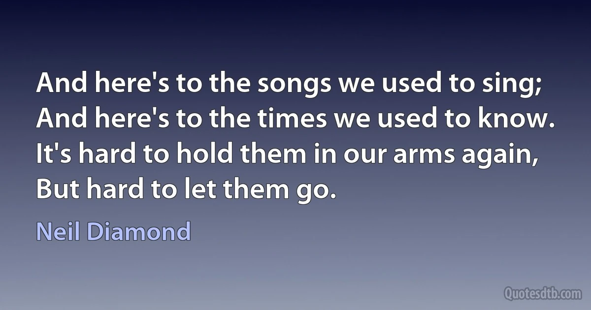 And here's to the songs we used to sing;
And here's to the times we used to know.
It's hard to hold them in our arms again,
But hard to let them go. (Neil Diamond)