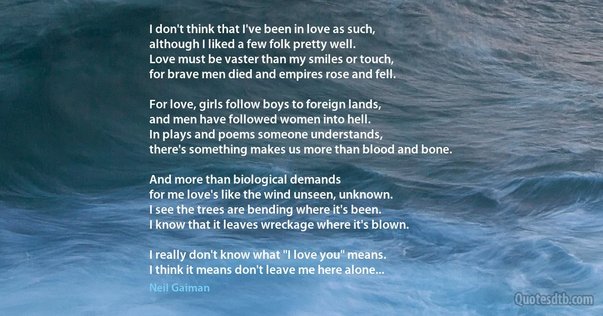 I don't think that I've been in love as such,
although I liked a few folk pretty well.
Love must be vaster than my smiles or touch,
for brave men died and empires rose and fell.

For love, girls follow boys to foreign lands,
and men have followed women into hell.
In plays and poems someone understands,
there's something makes us more than blood and bone.

And more than biological demands
for me love's like the wind unseen, unknown.
I see the trees are bending where it's been.
I know that it leaves wreckage where it's blown.

I really don't know what "I love you" means.
I think it means don't leave me here alone... (Neil Gaiman)