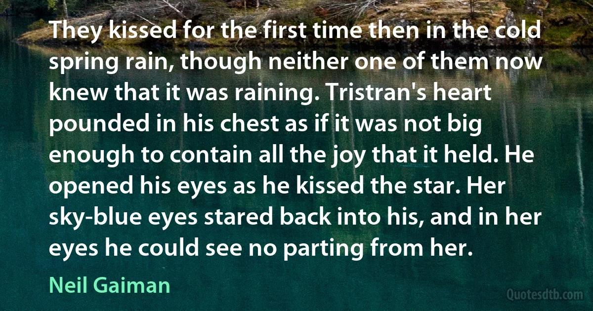 They kissed for the first time then in the cold spring rain, though neither one of them now knew that it was raining. Tristran's heart pounded in his chest as if it was not big enough to contain all the joy that it held. He opened his eyes as he kissed the star. Her sky-blue eyes stared back into his, and in her eyes he could see no parting from her. (Neil Gaiman)