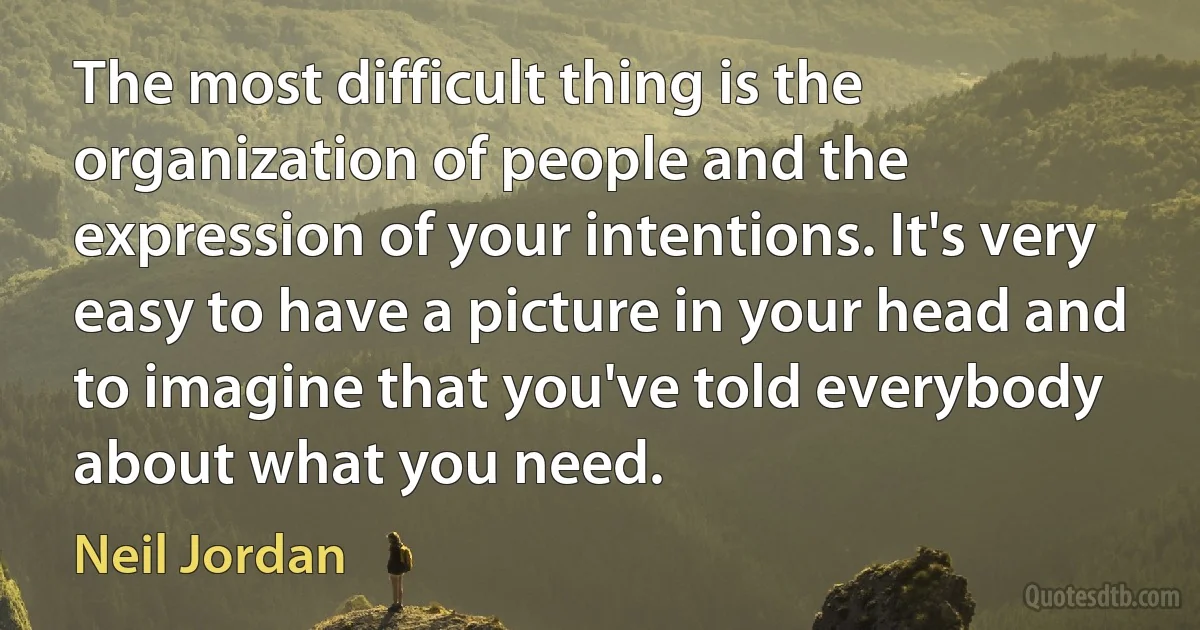 The most difficult thing is the organization of people and the expression of your intentions. It's very easy to have a picture in your head and to imagine that you've told everybody about what you need. (Neil Jordan)