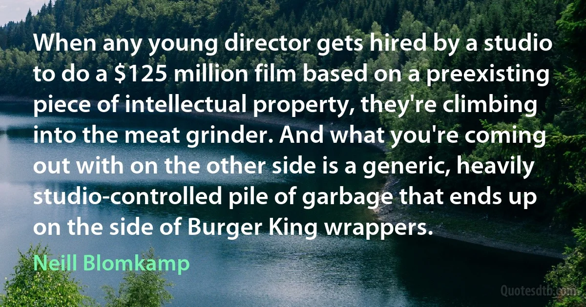 When any young director gets hired by a studio to do a $125 million film based on a preexisting piece of intellectual property, they're climbing into the meat grinder. And what you're coming out with on the other side is a generic, heavily studio-controlled pile of garbage that ends up on the side of Burger King wrappers. (Neill Blomkamp)