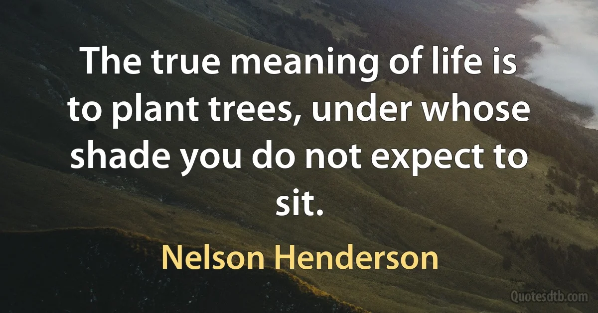 The true meaning of life is to plant trees, under whose shade you do not expect to sit. (Nelson Henderson)