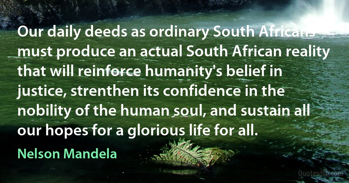 Our daily deeds as ordinary South Africans must produce an actual South African reality that will reinforce humanity's belief in justice, strenthen its confidence in the nobility of the human soul, and sustain all our hopes for a glorious life for all. (Nelson Mandela)