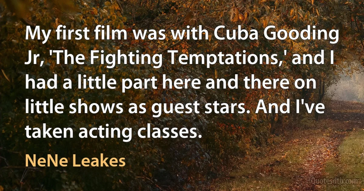 My first film was with Cuba Gooding Jr, 'The Fighting Temptations,' and I had a little part here and there on little shows as guest stars. And I've taken acting classes. (NeNe Leakes)