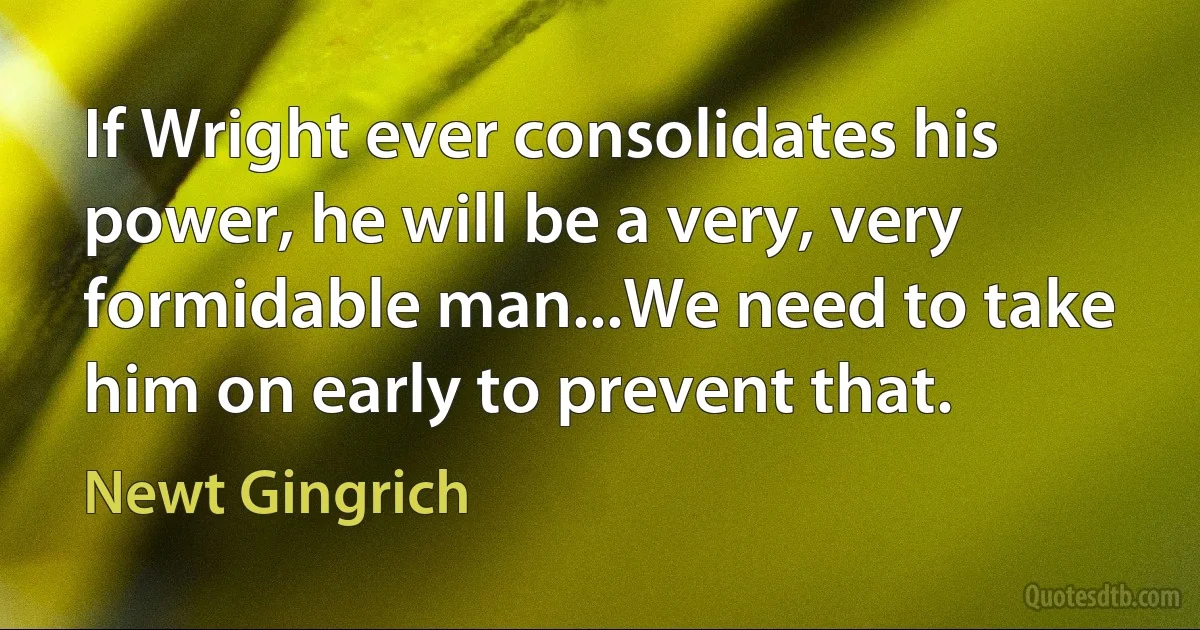 If Wright ever consolidates his power, he will be a very, very formidable man...We need to take him on early to prevent that. (Newt Gingrich)