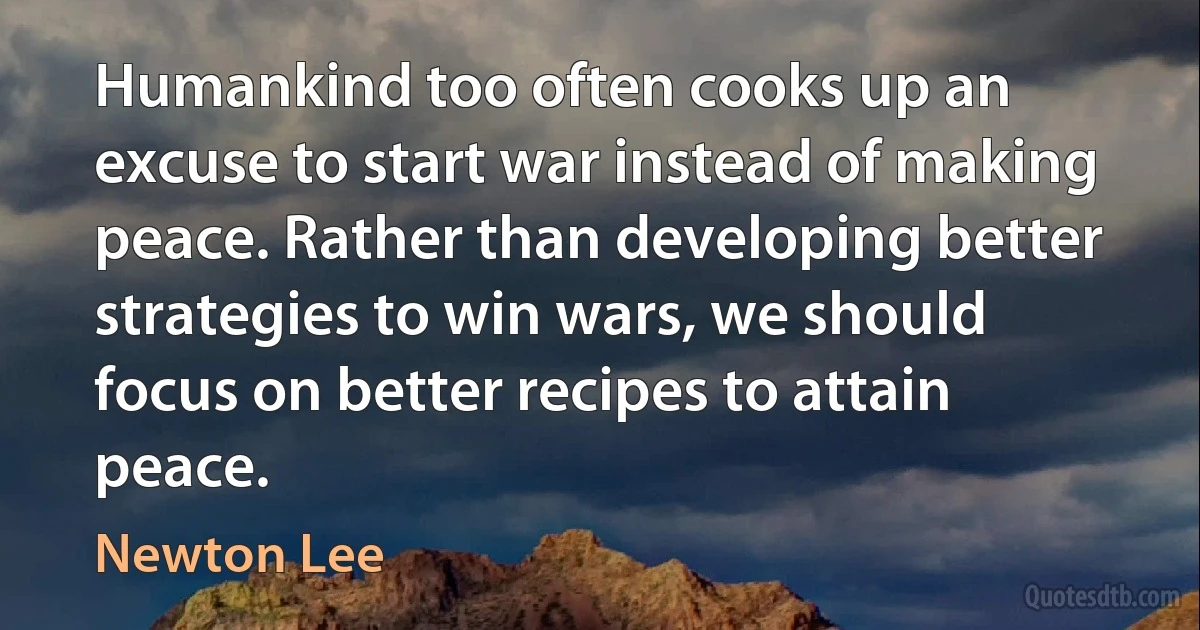 Humankind too often cooks up an excuse to start war instead of making peace. Rather than developing better strategies to win wars, we should focus on better recipes to attain peace. (Newton Lee)