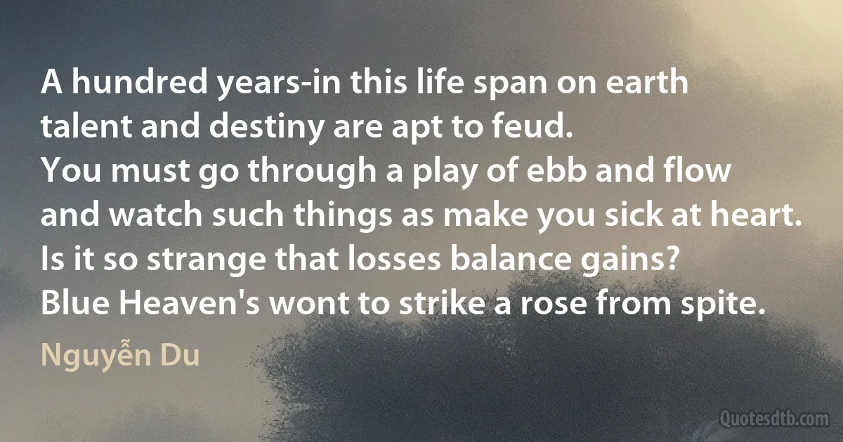 A hundred years-in this life span on earth
talent and destiny are apt to feud.
You must go through a play of ebb and flow
and watch such things as make you sick at heart.
Is it so strange that losses balance gains?
Blue Heaven's wont to strike a rose from spite. (Nguyễn Du)