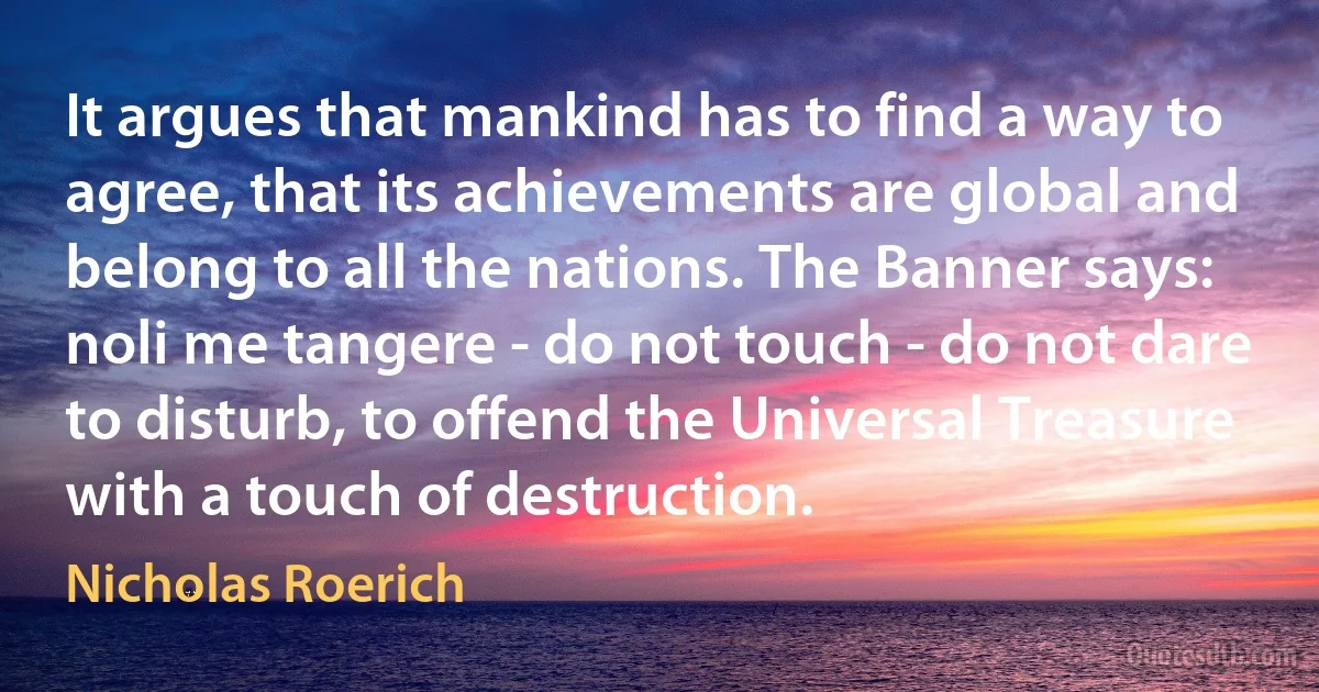 It argues that mankind has to find a way to agree, that its achievements are global and belong to all the nations. The Banner says: noli me tangere - do not touch - do not dare to disturb, to offend the Universal Treasure with a touch of destruction. (Nicholas Roerich)