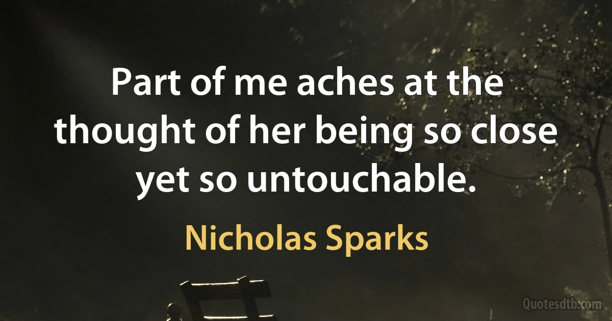 Part of me aches at the thought of her being so close yet so untouchable. (Nicholas Sparks)