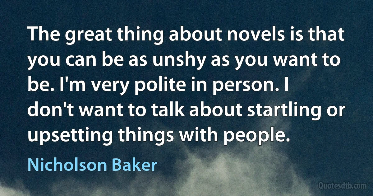 The great thing about novels is that you can be as unshy as you want to be. I'm very polite in person. I don't want to talk about startling or upsetting things with people. (Nicholson Baker)