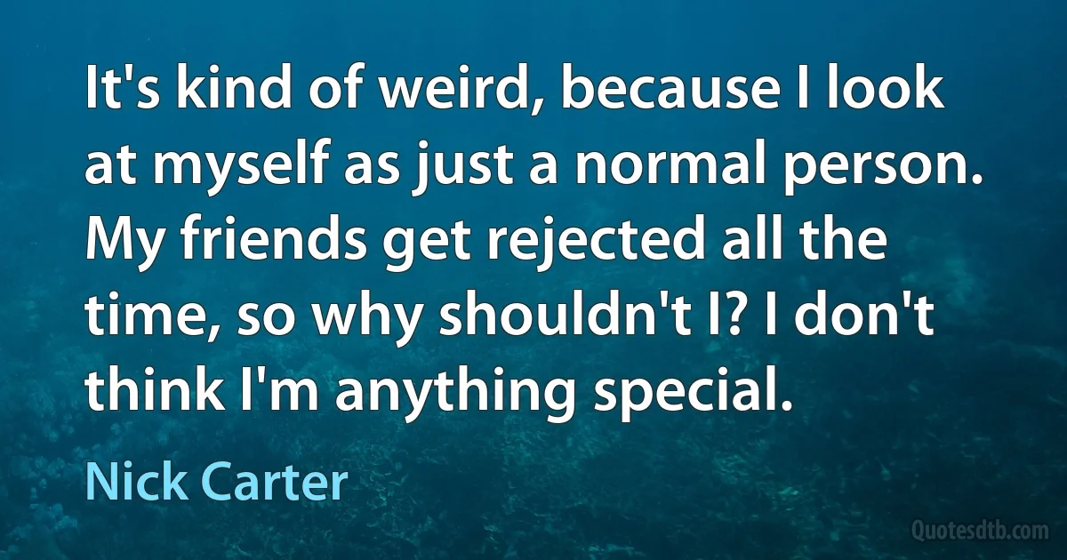 It's kind of weird, because I look at myself as just a normal person. My friends get rejected all the time, so why shouldn't I? I don't think I'm anything special. (Nick Carter)