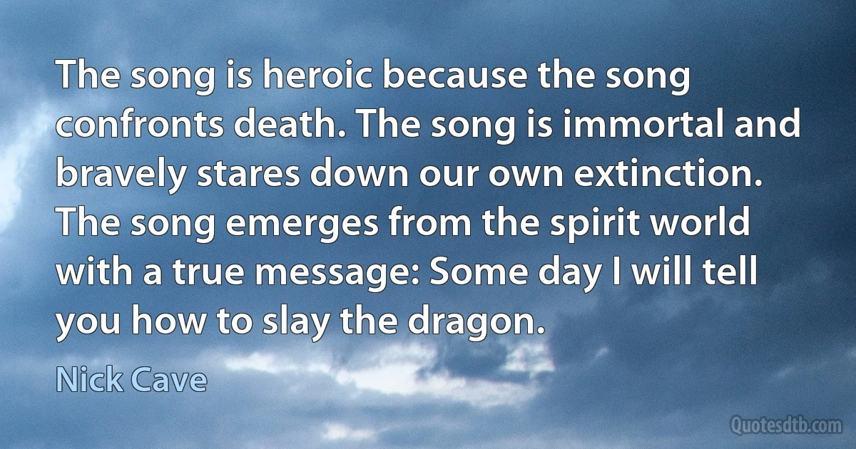 The song is heroic because the song confronts death. The song is immortal and bravely stares down our own extinction. The song emerges from the spirit world with a true message: Some day I will tell you how to slay the dragon. (Nick Cave)