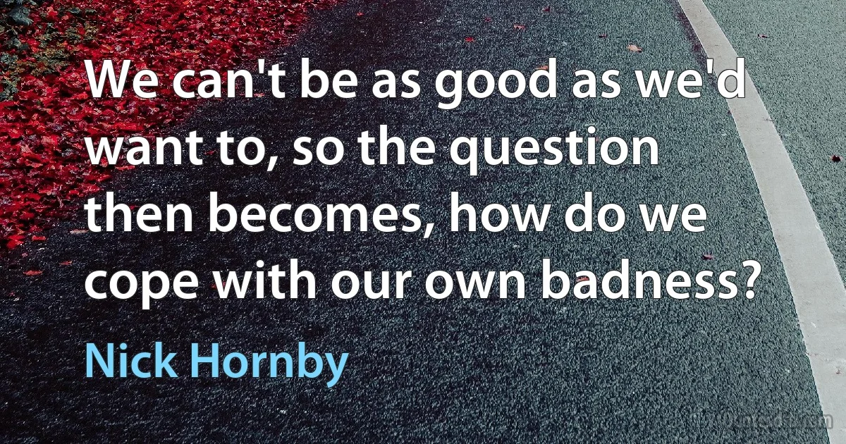 We can't be as good as we'd want to, so the question then becomes, how do we cope with our own badness? (Nick Hornby)