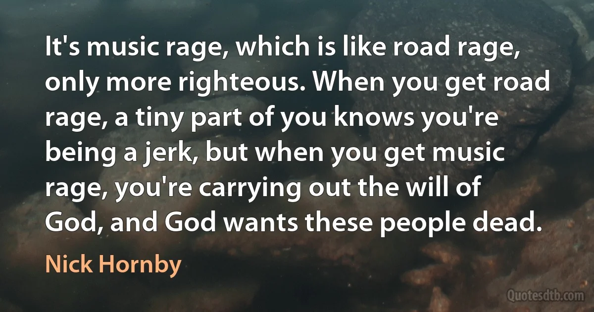 It's music rage, which is like road rage, only more righteous. When you get road rage, a tiny part of you knows you're being a jerk, but when you get music rage, you're carrying out the will of God, and God wants these people dead. (Nick Hornby)