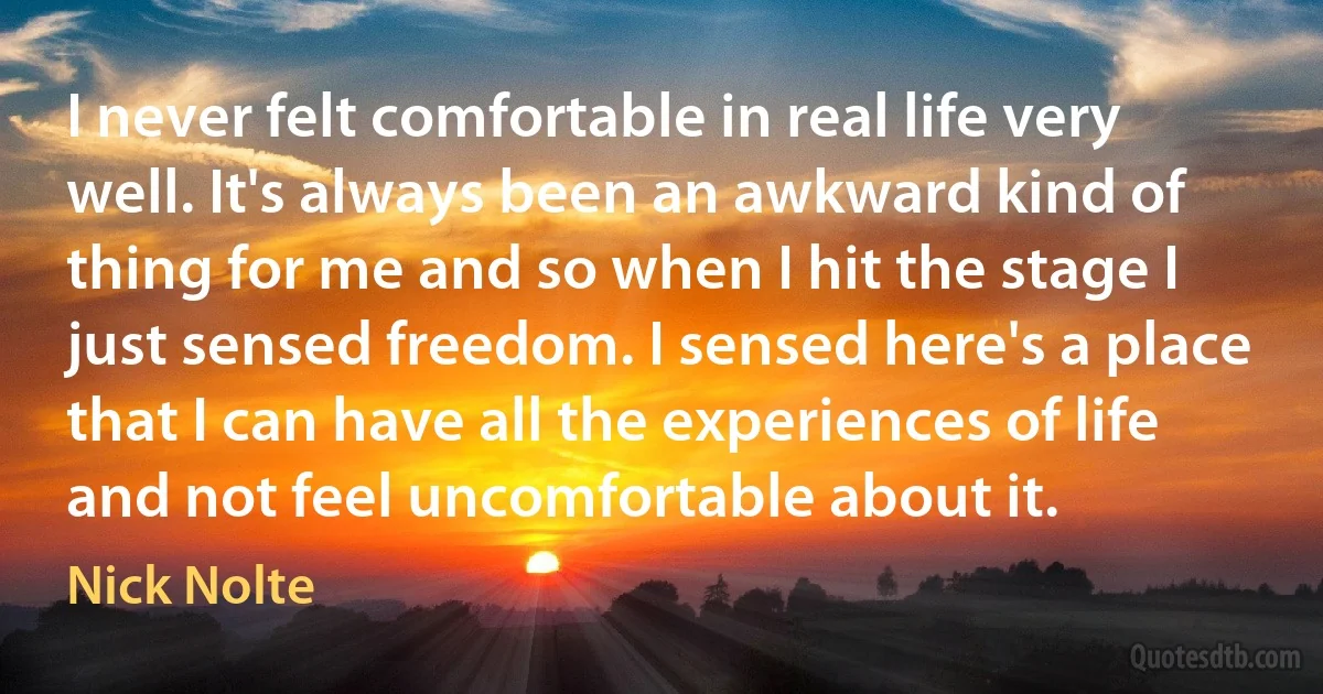 I never felt comfortable in real life very well. It's always been an awkward kind of thing for me and so when I hit the stage I just sensed freedom. I sensed here's a place that I can have all the experiences of life and not feel uncomfortable about it. (Nick Nolte)