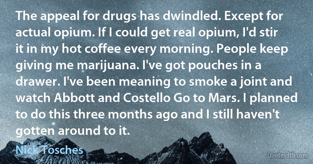 The appeal for drugs has dwindled. Except for actual opium. If I could get real opium, I'd stir it in my hot coffee every morning. People keep giving me marijuana. I've got pouches in a drawer. I've been meaning to smoke a joint and watch Abbott and Costello Go to Mars. I planned to do this three months ago and I still haven't gotten around to it. (Nick Tosches)