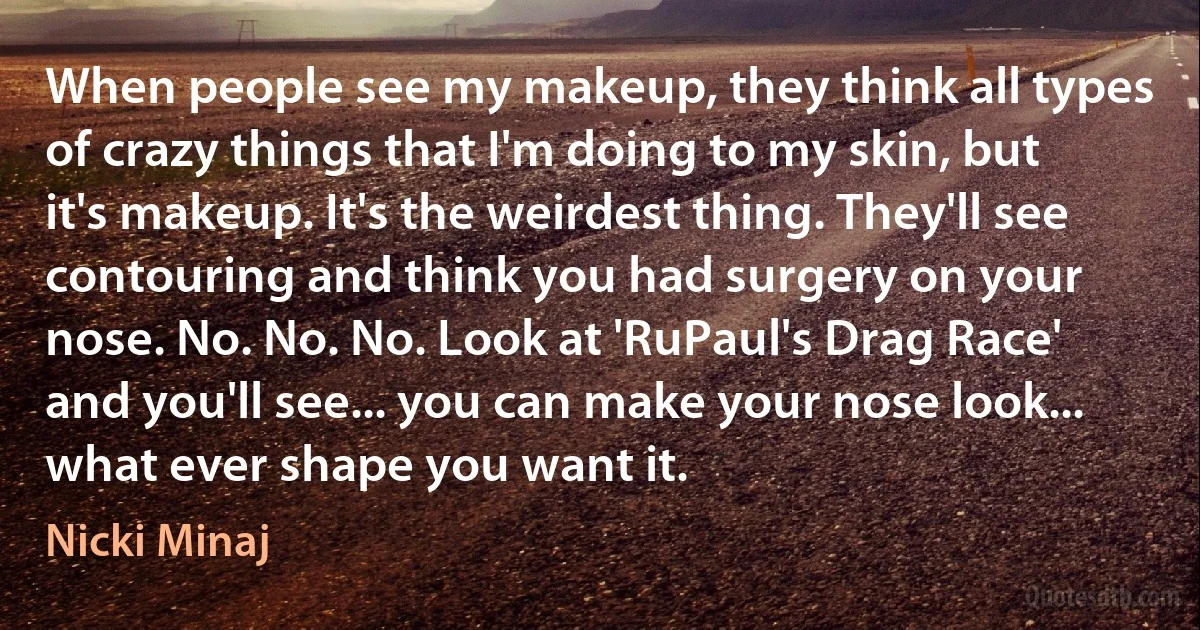 When people see my makeup, they think all types of crazy things that I'm doing to my skin, but it's makeup. It's the weirdest thing. They'll see contouring and think you had surgery on your nose. No. No. No. Look at 'RuPaul's Drag Race' and you'll see... you can make your nose look... what ever shape you want it. (Nicki Minaj)