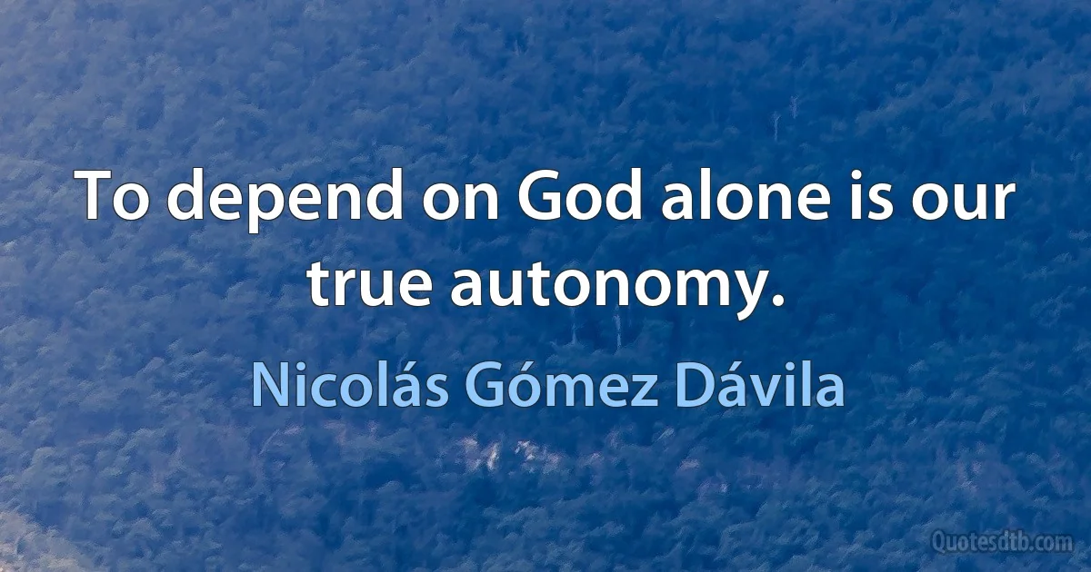 To depend on God alone is our true autonomy. (Nicolás Gómez Dávila)