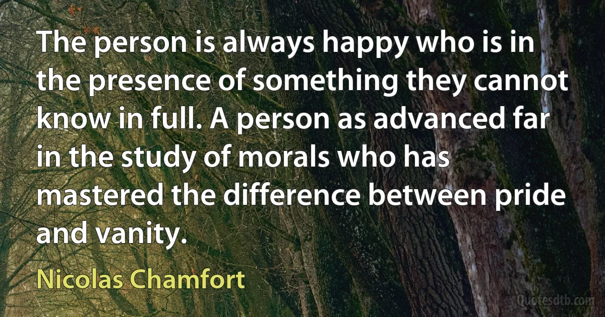 The person is always happy who is in the presence of something they cannot know in full. A person as advanced far in the study of morals who has mastered the difference between pride and vanity. (Nicolas Chamfort)