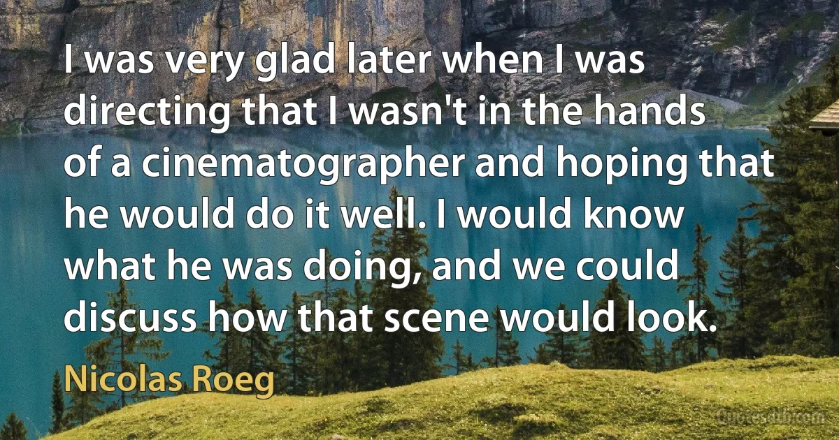 I was very glad later when I was directing that I wasn't in the hands of a cinematographer and hoping that he would do it well. I would know what he was doing, and we could discuss how that scene would look. (Nicolas Roeg)