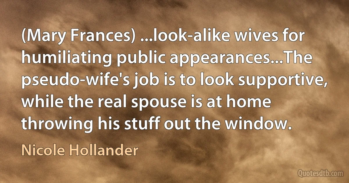 (Mary Frances) ...look-alike wives for humiliating public appearances...The pseudo-wife's job is to look supportive, while the real spouse is at home throwing his stuff out the window. (Nicole Hollander)