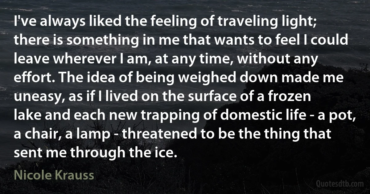 I've always liked the feeling of traveling light; there is something in me that wants to feel I could leave wherever I am, at any time, without any effort. The idea of being weighed down made me uneasy, as if I lived on the surface of a frozen lake and each new trapping of domestic life - a pot, a chair, a lamp - threatened to be the thing that sent me through the ice. (Nicole Krauss)