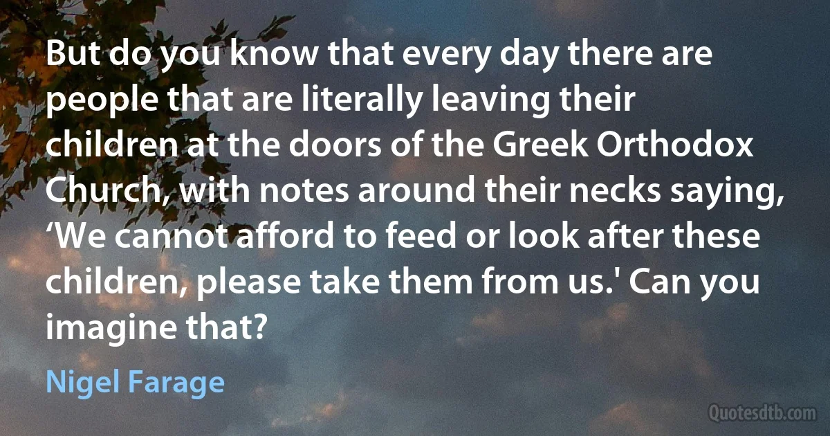 But do you know that every day there are people that are literally leaving their children at the doors of the Greek Orthodox Church, with notes around their necks saying, ‘We cannot afford to feed or look after these children, please take them from us.' Can you imagine that? (Nigel Farage)