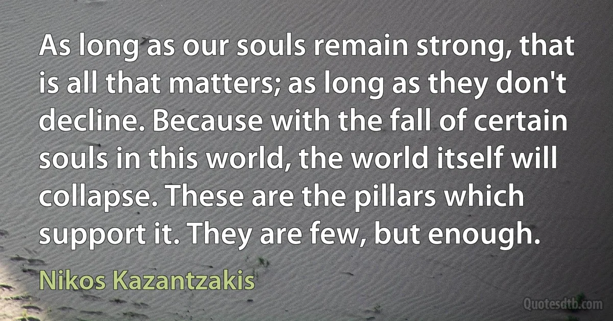 As long as our souls remain strong, that is all that matters; as long as they don't decline. Because with the fall of certain souls in this world, the world itself will collapse. These are the pillars which support it. They are few, but enough. (Nikos Kazantzakis)