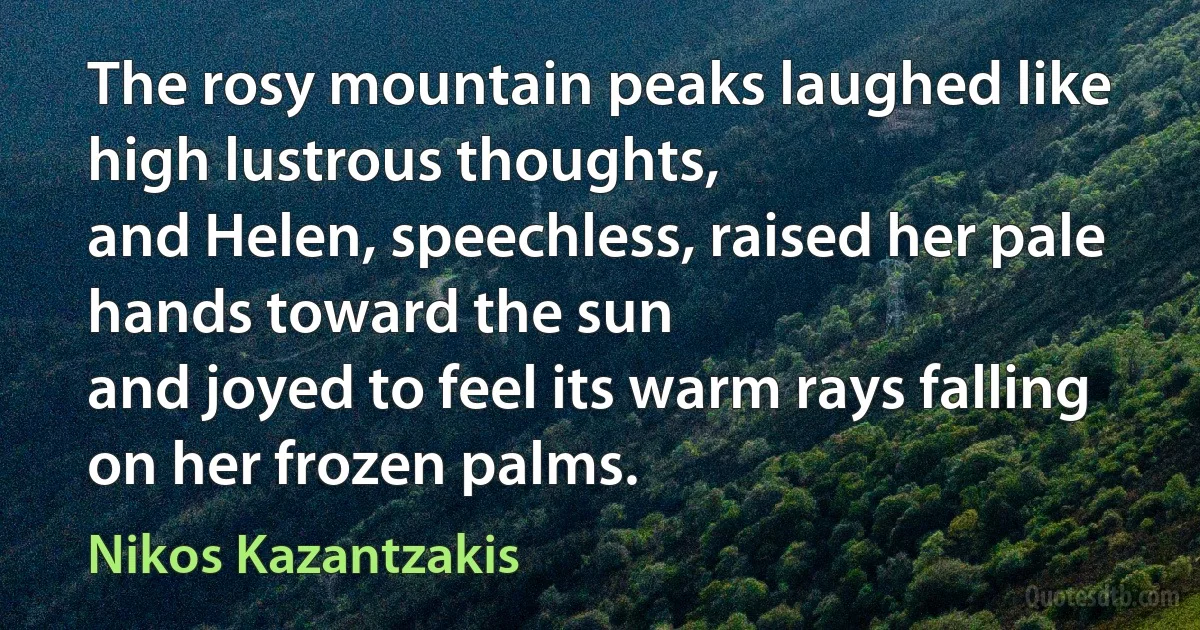 The rosy mountain peaks laughed like high lustrous thoughts,
and Helen, speechless, raised her pale hands toward the sun
and joyed to feel its warm rays falling on her frozen palms. (Nikos Kazantzakis)