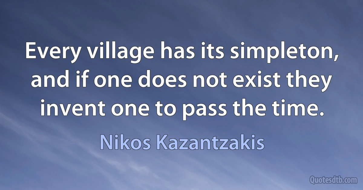 Every village has its simpleton, and if one does not exist they invent one to pass the time. (Nikos Kazantzakis)