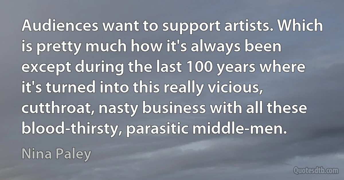 Audiences want to support artists. Which is pretty much how it's always been except during the last 100 years where it's turned into this really vicious, cutthroat, nasty business with all these blood-thirsty, parasitic middle-men. (Nina Paley)