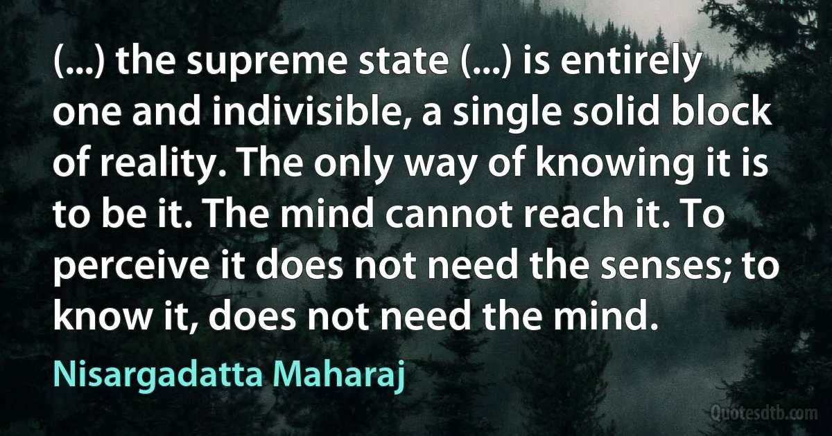 (...) the supreme state (...) is entirely one and indivisible, a single solid block of reality. The only way of knowing it is to be it. The mind cannot reach it. To perceive it does not need the senses; to know it, does not need the mind. (Nisargadatta Maharaj)