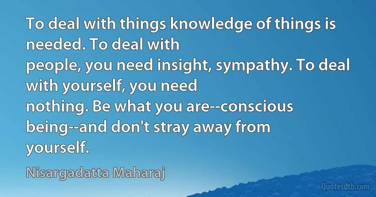 To deal with things knowledge of things is needed. To deal with
people, you need insight, sympathy. To deal with yourself, you need
nothing. Be what you are--conscious being--and don't stray away from
yourself. (Nisargadatta Maharaj)