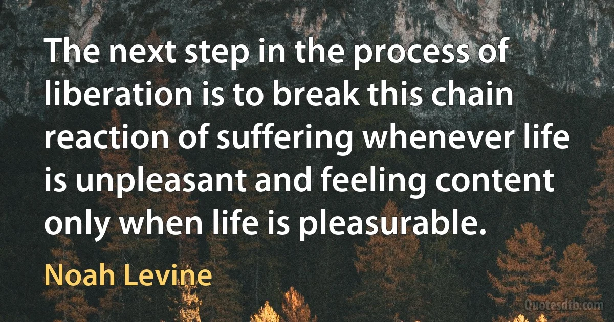 The next step in the process of liberation is to break this chain reaction of suffering whenever life is unpleasant and feeling content only when life is pleasurable. (Noah Levine)