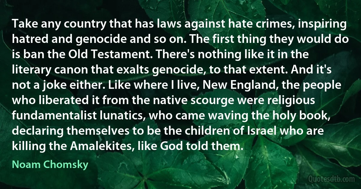 Take any country that has laws against hate crimes, inspiring hatred and genocide and so on. The first thing they would do is ban the Old Testament. There's nothing like it in the literary canon that exalts genocide, to that extent. And it's not a joke either. Like where I live, New England, the people who liberated it from the native scourge were religious fundamentalist lunatics, who came waving the holy book, declaring themselves to be the children of Israel who are killing the Amalekites, like God told them. (Noam Chomsky)