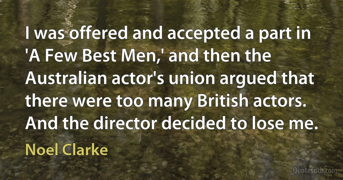 I was offered and accepted a part in 'A Few Best Men,' and then the Australian actor's union argued that there were too many British actors. And the director decided to lose me. (Noel Clarke)