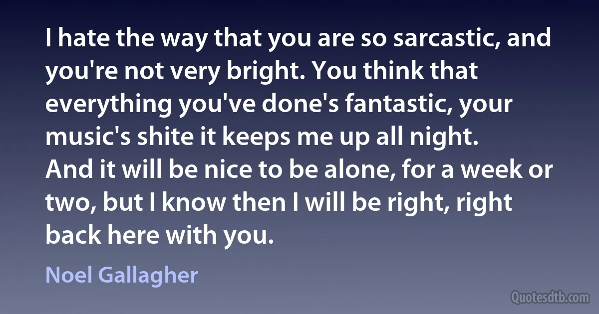 I hate the way that you are so sarcastic, and you're not very bright. You think that everything you've done's fantastic, your music's shite it keeps me up all night.
And it will be nice to be alone, for a week or two, but I know then I will be right, right back here with you. (Noel Gallagher)