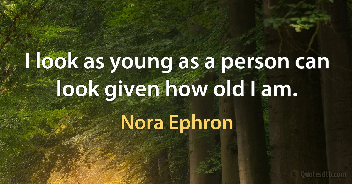 I look as young as a person can look given how old I am. (Nora Ephron)