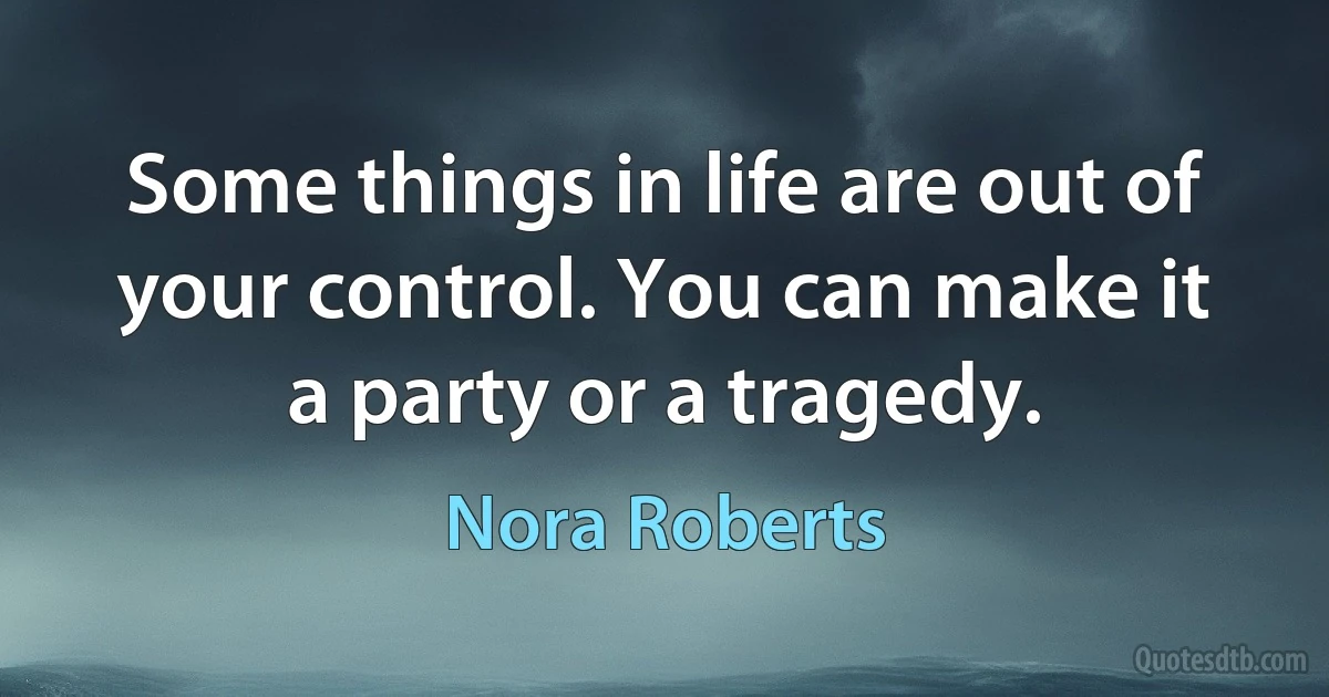 Some things in life are out of your control. You can make it a party or a tragedy. (Nora Roberts)