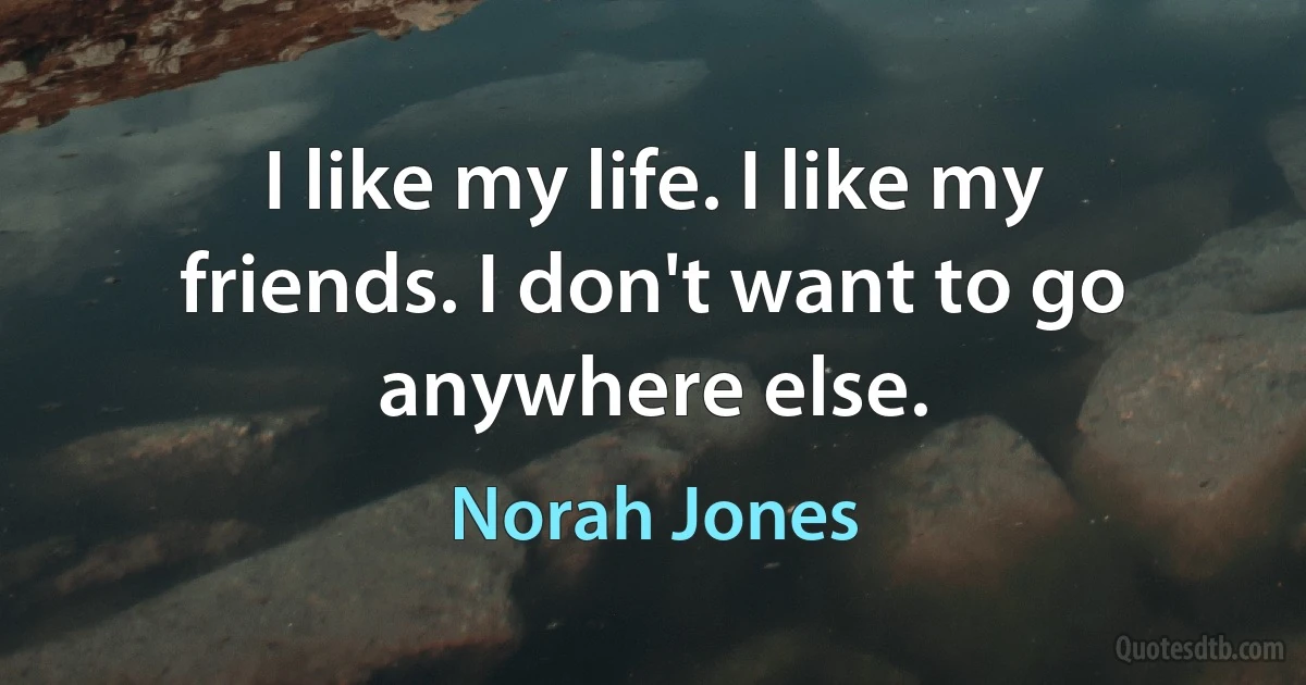 I like my life. I like my friends. I don't want to go anywhere else. (Norah Jones)