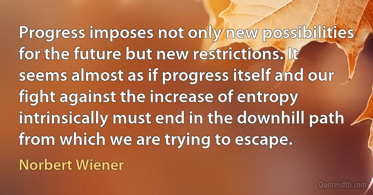 Progress imposes not only new possibilities for the future but new restrictions. It seems almost as if progress itself and our fight against the increase of entropy intrinsically must end in the downhill path from which we are trying to escape. (Norbert Wiener)