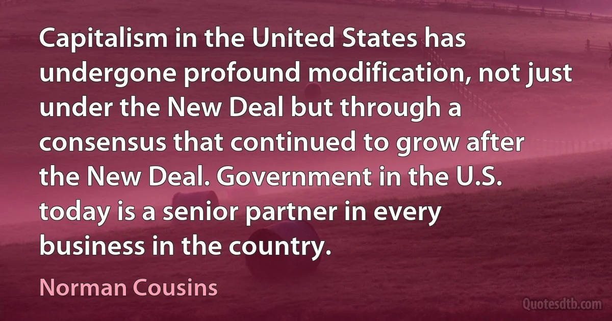 Capitalism in the United States has undergone profound modification, not just under the New Deal but through a consensus that continued to grow after the New Deal. Government in the U.S. today is a senior partner in every business in the country. (Norman Cousins)