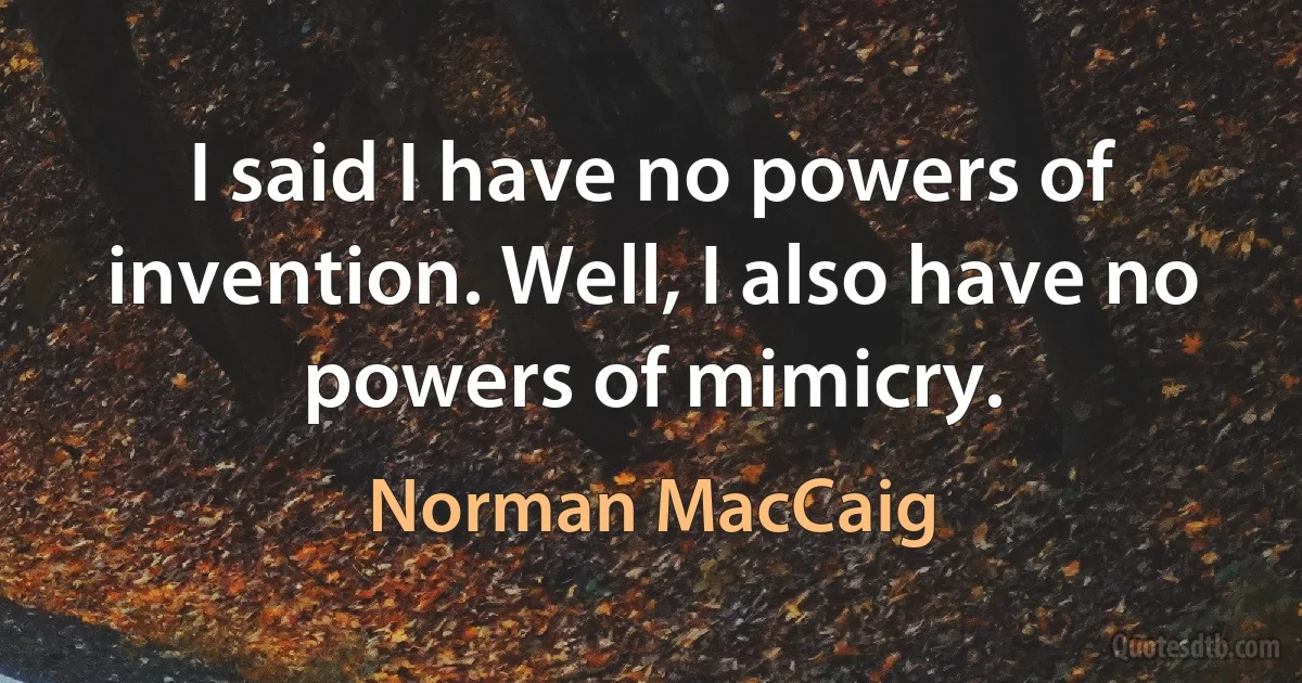 I said I have no powers of invention. Well, I also have no powers of mimicry. (Norman MacCaig)