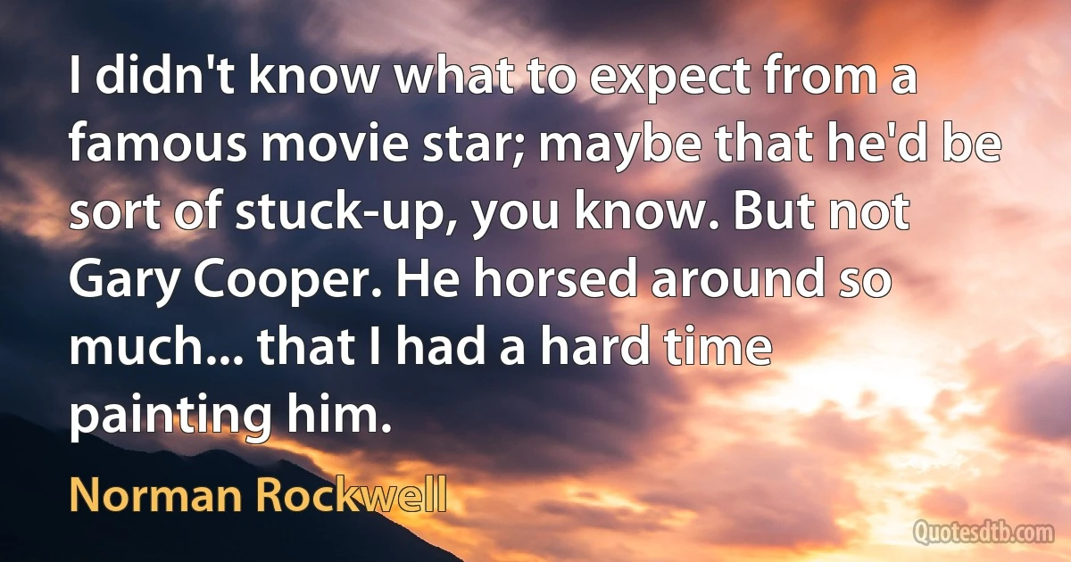 I didn't know what to expect from a famous movie star; maybe that he'd be sort of stuck-up, you know. But not Gary Cooper. He horsed around so much... that I had a hard time painting him. (Norman Rockwell)