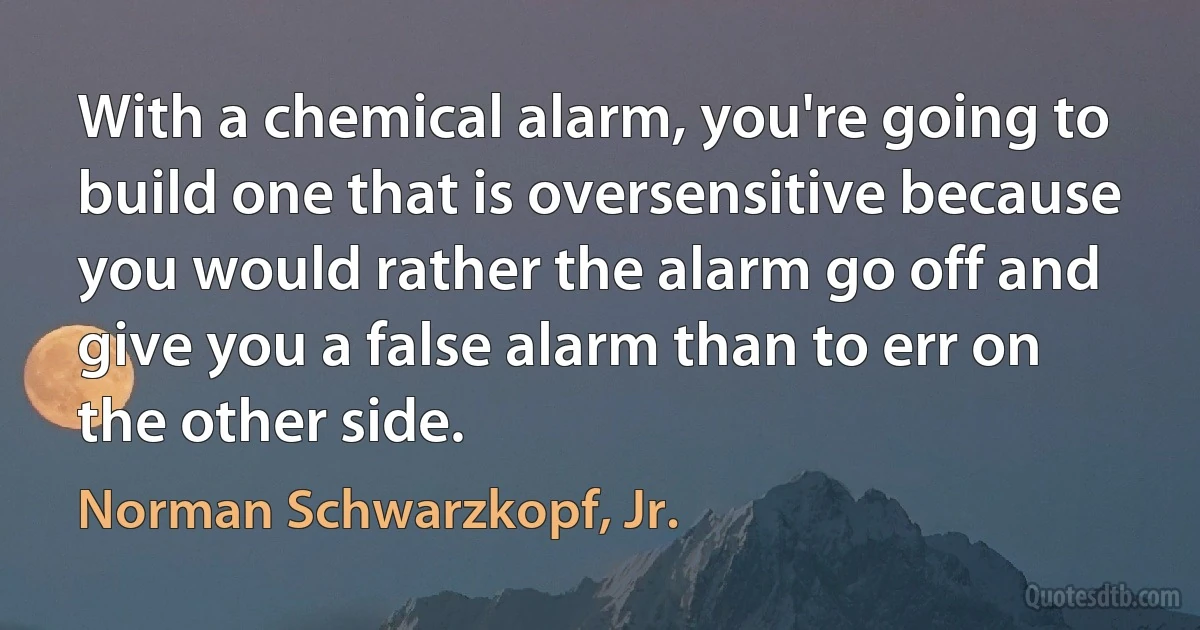 With a chemical alarm, you're going to build one that is oversensitive because you would rather the alarm go off and give you a false alarm than to err on the other side. (Norman Schwarzkopf, Jr.)