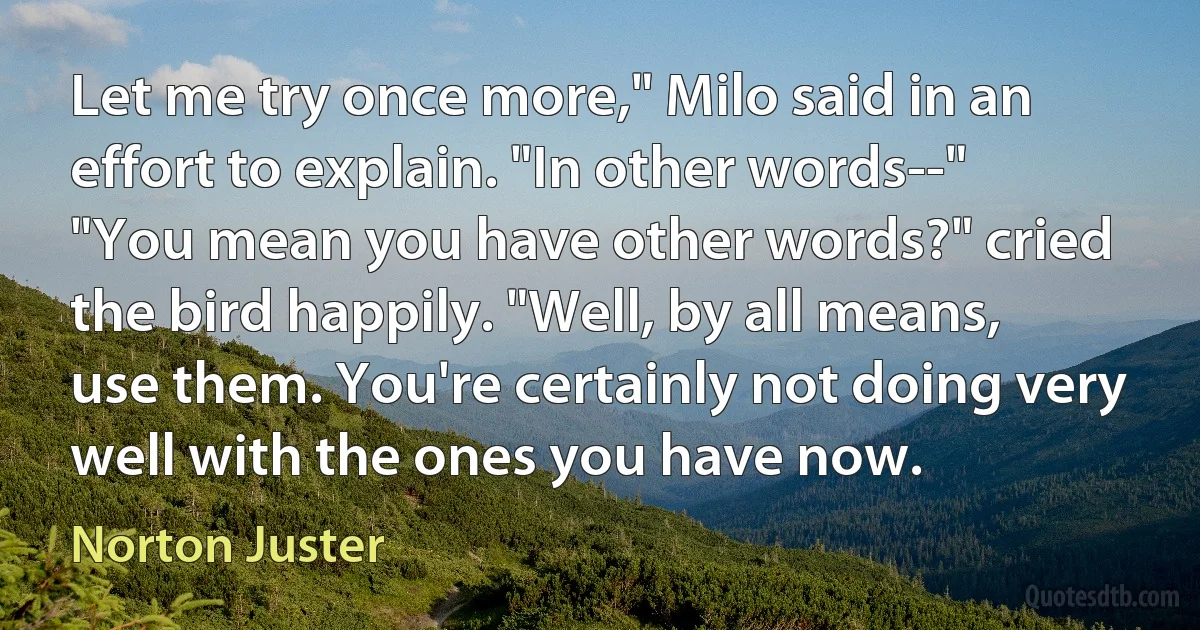 Let me try once more," Milo said in an effort to explain. "In other words--"
"You mean you have other words?" cried the bird happily. "Well, by all means, use them. You're certainly not doing very well with the ones you have now. (Norton Juster)