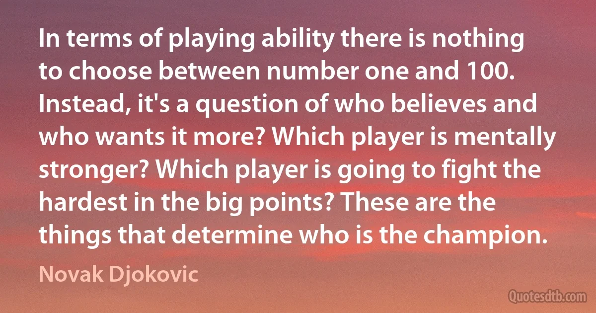 In terms of playing ability there is nothing to choose between number one and 100. Instead, it's a question of who believes and who wants it more? Which player is mentally stronger? Which player is going to fight the hardest in the big points? These are the things that determine who is the champion. (Novak Djokovic)