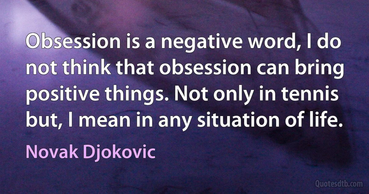 Obsession is a negative word, I do not think that obsession can bring positive things. Not only in tennis but, I mean in any situation of life. (Novak Djokovic)