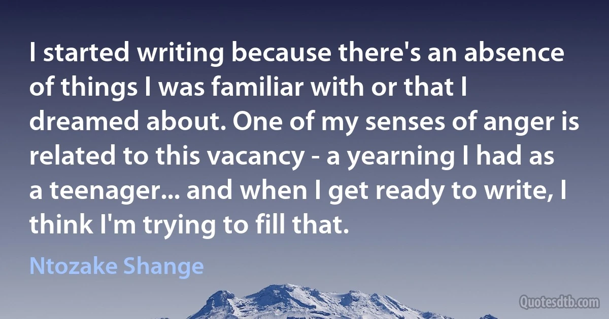 I started writing because there's an absence of things I was familiar with or that I dreamed about. One of my senses of anger is related to this vacancy - a yearning I had as a teenager... and when I get ready to write, I think I'm trying to fill that. (Ntozake Shange)